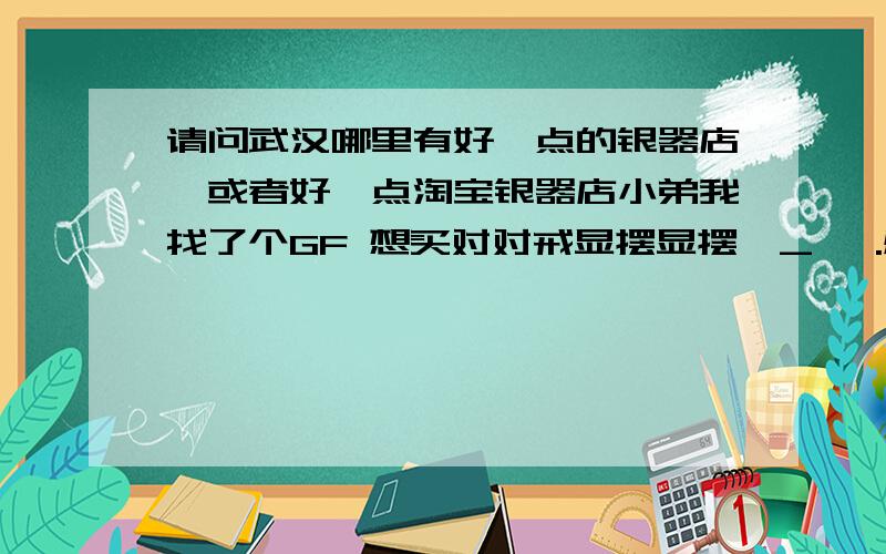 请问武汉哪里有好一点的银器店,或者好一点淘宝银器店小弟我找了个GF 想买对对戒显摆显摆^_^ .感觉没怎么个玩意还是不太正式哈.一般的对戒大概是哪个价位?没买过.大概就2.3百左右的吧