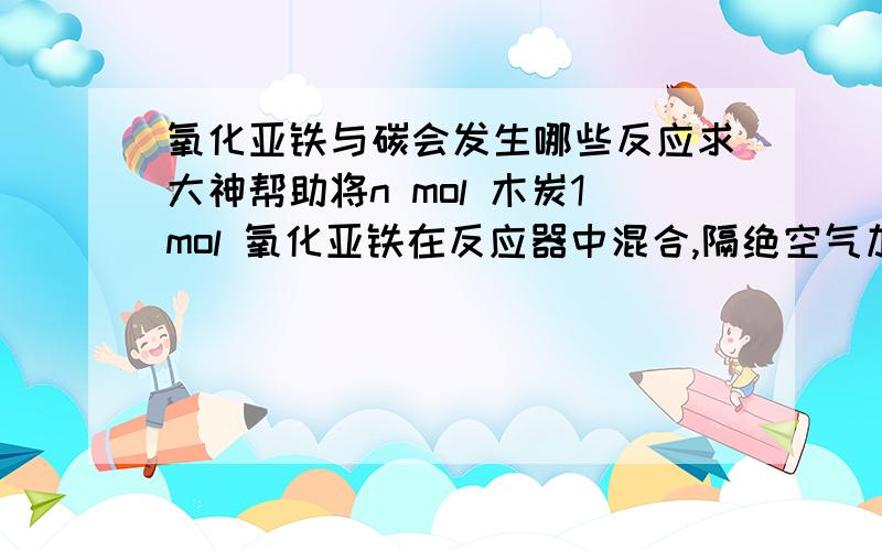 氧化亚铁与碳会发生哪些反应求大神帮助将n mol 木炭1mol 氧化亚铁在反应器中混合,隔绝空气加热.可能发生的反应有?