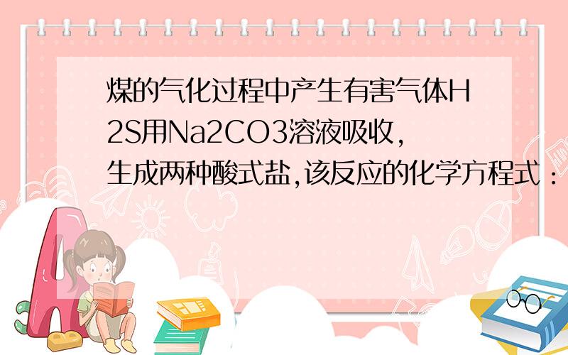 煤的气化过程中产生有害气体H2S用Na2CO3溶液吸收,生成两种酸式盐,该反应的化学方程式：----------------