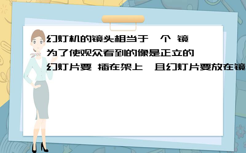 幻灯机的镜头相当于一个 镜,为了使观众看到的像是正立的,幻灯片要 插在架上,且幻灯片要放在镜头前 位置1、幻灯机的镜头相当于一个 镜,为了使观众看到的像是正立的,幻灯片要 插在架上,