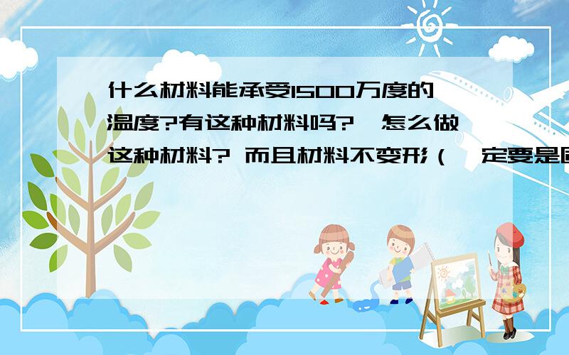 什么材料能承受1500万度的温度?有这种材料吗?,怎么做这种材料? 而且材料不变形（一定要是固体）