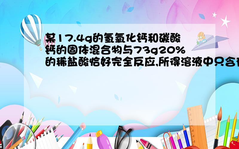 某17.4g的氢氧化钙和碳酸钙的固体混合物与73g20%的稀盐酸恰好完全反应,所得溶液中只含有溶质氯化钙,则氯化钙的质量为?