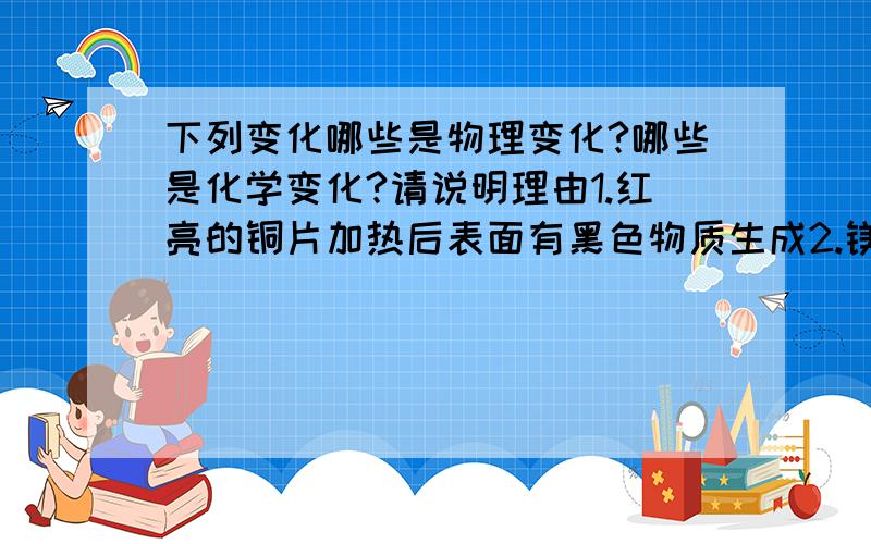 下列变化哪些是物理变化?哪些是化学变化?请说明理由1.红亮的铜片加热后表面有黑色物质生成2.镁条燃烧3.水加热成水蒸气4.碱式碳酸铜加热后生成三种其他物质