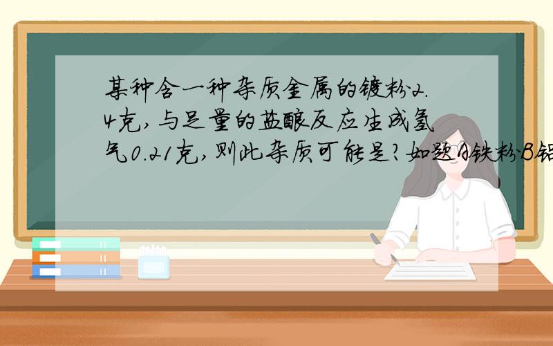 某种含一种杂质金属的镁粉2.4克,与足量的盐酸反应生成氢气0.21克,则此杂质可能是?如题A铁粉B铝粉C锌粉D铜粉我要很详细的过程,要一名普通的初三同学看得懂的过程~~拜托大家帮忙,谢谢……