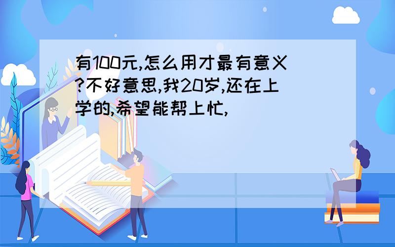 有100元,怎么用才最有意义?不好意思,我20岁,还在上学的,希望能帮上忙,