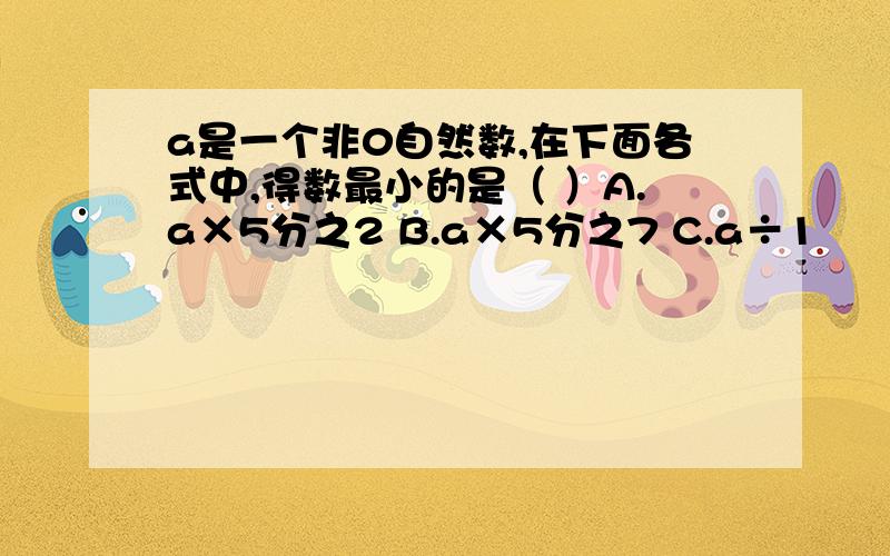 a是一个非0自然数,在下面各式中,得数最小的是（ ）A.a×5分之2 B.a×5分之7 C.a÷1