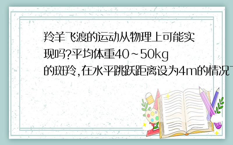 羚羊飞渡的运动从物理上可能实现吗?平均体重40～50kg的斑羚,在水平跳跃距离设为4m的情况下,达到抛物线顶点的时候需要获得多大的力才能跳到2m以外的对面?通过体重和跳跃距离可以估算出