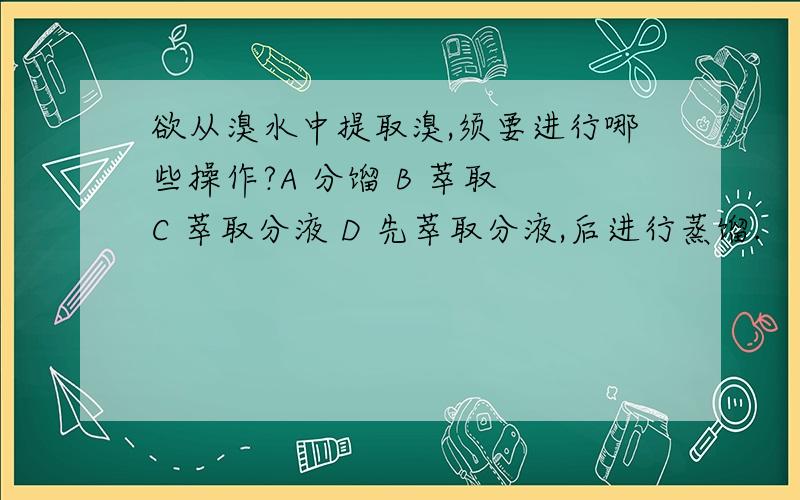 欲从溴水中提取溴,须要进行哪些操作?A 分馏 B 萃取 C 萃取分液 D 先萃取分液,后进行蒸馏.