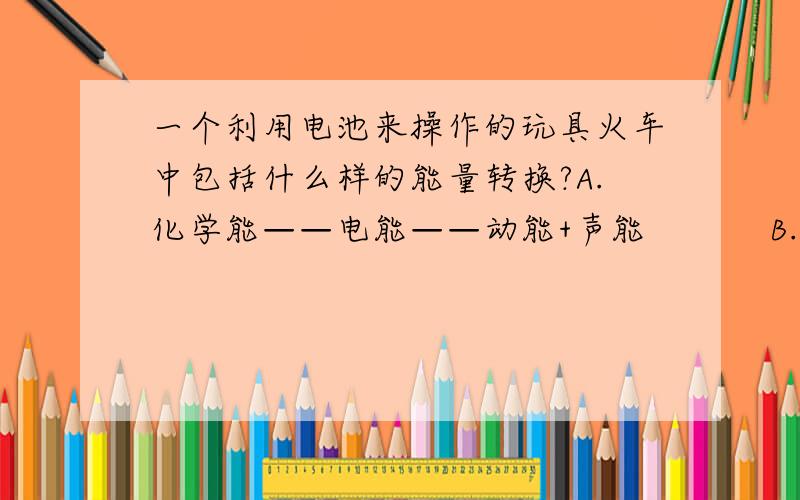 一个利用电池来操作的玩具火车中包括什么样的能量转换?A.化学能——电能——动能+声能　　　 B.化学能——动能+声能——电能C.化学能——动能——电能 D.电能——化学能——动能+声能+