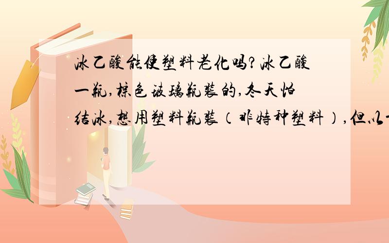 冰乙酸能使塑料老化吗?冰乙酸一瓶,棕色玻璃瓶装的,冬天怕结冰,想用塑料瓶装（非特种塑料）,但以前用塑料装百分之68浓硝酸,老化裂口了（硝酸可使塑料老化,实验证明）,现在能用塑料装冰