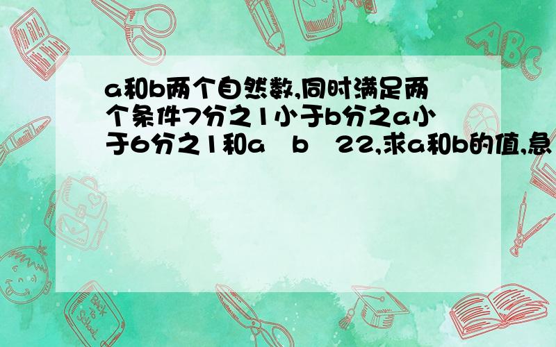 a和b两个自然数,同时满足两个条件7分之1小于b分之a小于6分之1和a﹢b﹦22,求a和b的值,急