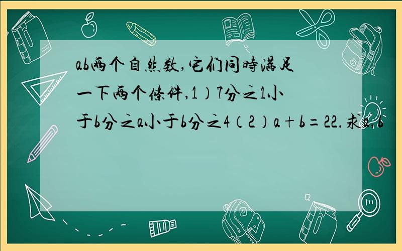 ab两个自然数,它们同时满足一下两个条件,1）7分之1小于b分之a小于b分之4（2）a+b=22.求a,b