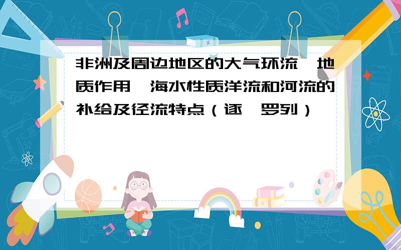 非洲及周边地区的大气环流,地质作用,海水性质洋流和河流的补给及径流特点（逐一罗列）