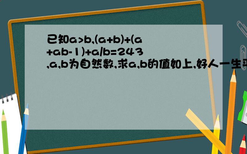 已知a>b,(a+b)+(a+ab-1)+a/b=243,a,b为自然数,求a,b的值如上,好人一生平安orz