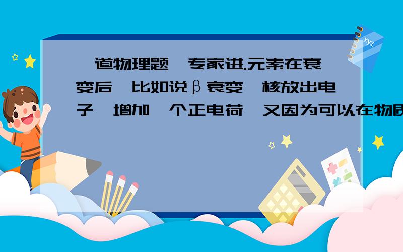 一道物理题,专家进.元素在衰变后,比如说β衰变,核放出电子,增加一个正电荷,又因为可以在物质外检测到β射线,说明核放出的电子没有成为核外电子,那么,核电荷数与核外电子数不就不相等,