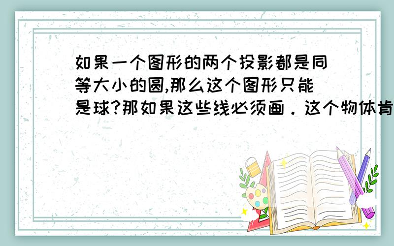 如果一个图形的两个投影都是同等大小的圆,那么这个图形只能是球?那如果这些线必须画。这个物体肯定是完整的球吧。