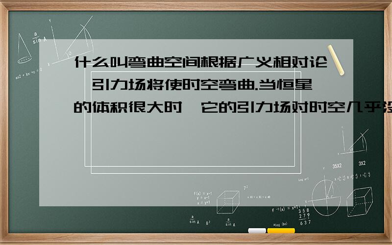 什么叫弯曲空间根据广义相对论,引力场将使时空弯曲.当恒星的体积很大时,它的引力场对时空几乎没什么影响,从恒星表面上某一点发的光可以朝任何方向沿直线射出.而恒星的半径越小,它对