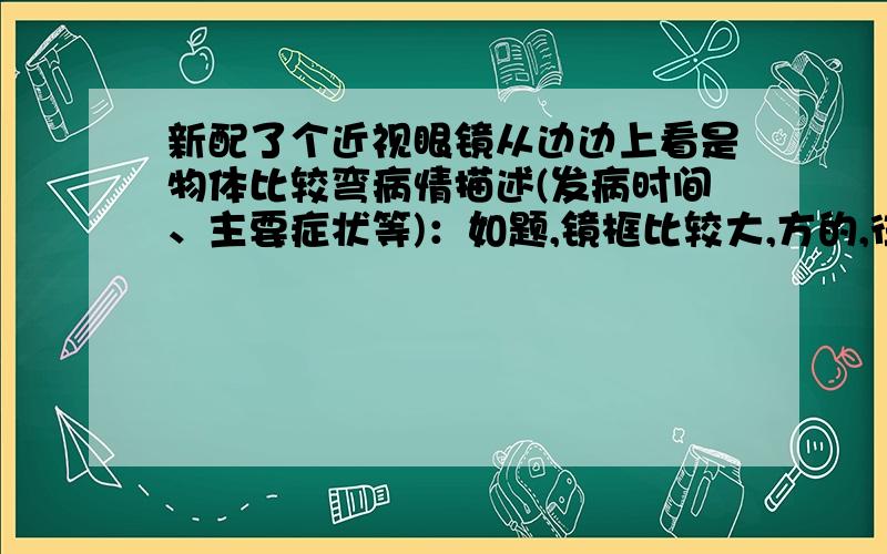 新配了个近视眼镜从边边上看是物体比较弯病情描述(发病时间、主要症状等)：如题,镜框比较大,方的,往左右看,物体弯的比较厉害,总感觉在一个镜头里看东西,之前配的那副就没那么明显,而