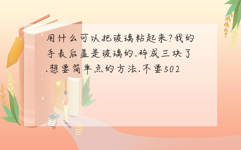 用什么可以把玻璃粘起来?我的手表后盖是玻璃的.碎成三块了.想要简单点的方法.不要502