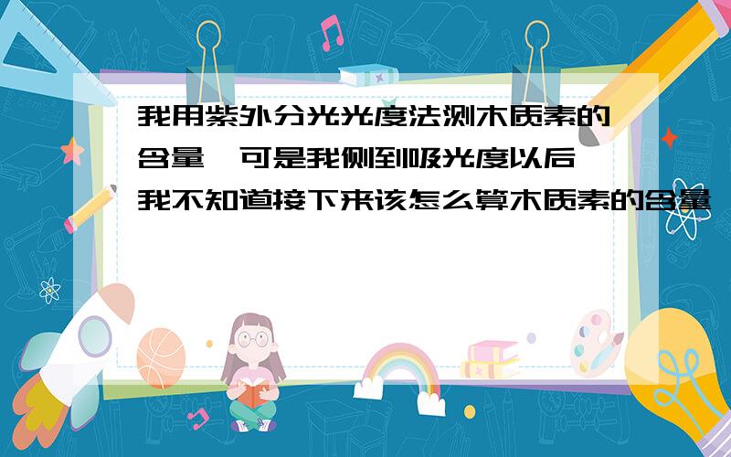 我用紫外分光光度法测木质素的含量,可是我侧到吸光度以后,我不知道接下来该怎么算木质素的含量,