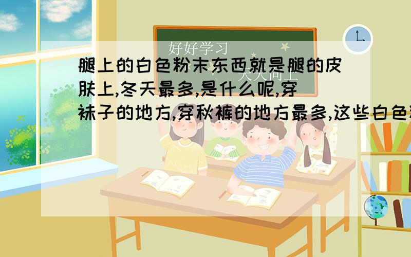 腿上的白色粉末东西就是腿的皮肤上,冬天最多,是什么呢,穿袜子的地方,穿秋裤的地方最多,这些白色粉末东西到底是什么呢,脚没任何感觉,不痛不痒,洗掉过一段时间又有了.