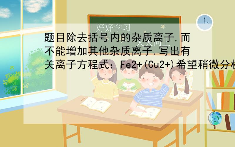 题目除去括号内的杂质离子,而不能增加其他杂质离子,写出有关离子方程式：Fe2+(Cu2+)希望稍微分析一下 因为我好像这一类题目都不太懂 那还是前面的那个大题目：cl-(CO3 2-)Zn2+(Cu2+)cl-(Br-)NO3-(S