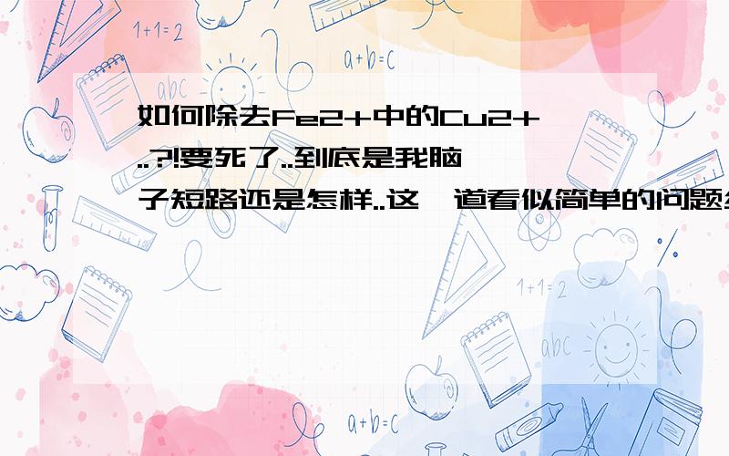 如何除去Fe2+中的Cu2+..?!要死了..到底是我脑子短路还是怎样..这一道看似简单的问题纠缠了我一下午..(泪)谢谢各位了!>