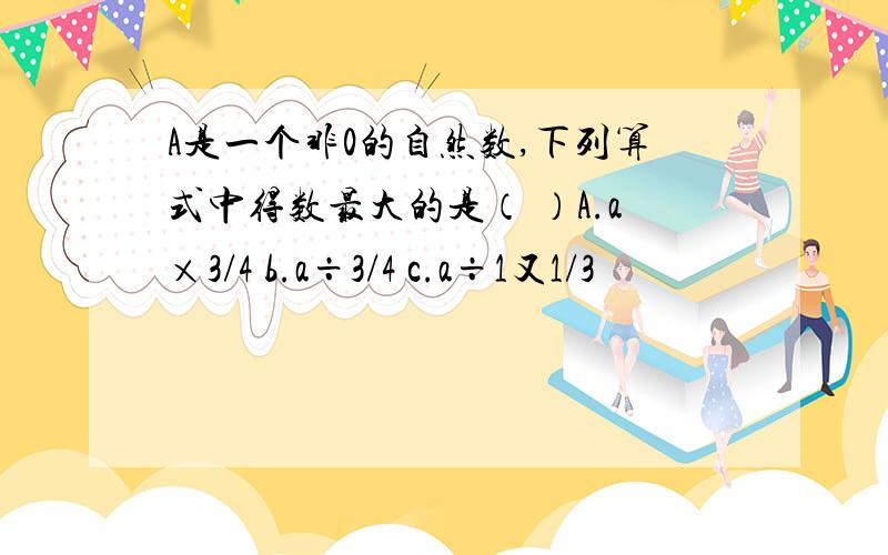A是一个非0的自然数,下列算式中得数最大的是（ ）A.a×3/4 b.a÷3/4 c.a÷1又1/3