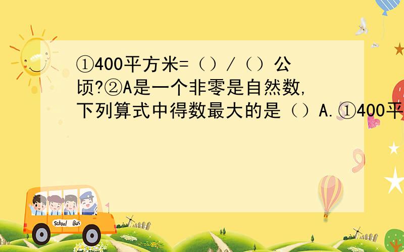 ①400平方米=（）/（）公顷?②A是一个非零是自然数,下列算式中得数最大的是（）A.①400平方米=（）/（）公顷?②A是一个非零是自然数,下列算式中得数最大的是（）A.A÷五分之二 B.A×五分之