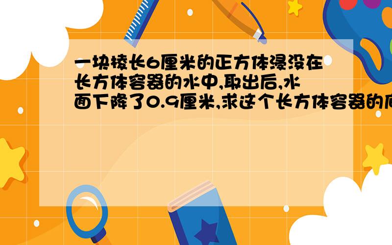 一块棱长6厘米的正方体浸没在长方体容器的水中,取出后,水面下降了0.9厘米,求这个长方体容器的底面积.