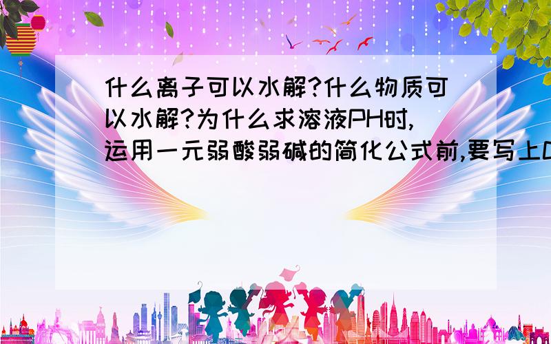 什么离子可以水解?什么物质可以水解?为什么求溶液PH时,运用一元弱酸弱碱的简化公式前,要写上CK1>20Kw,C/K1≥500?这两个式子是怎么来的[过程]为什么求碱溶液的PH,在求好[OH-]时,还需要再用14去