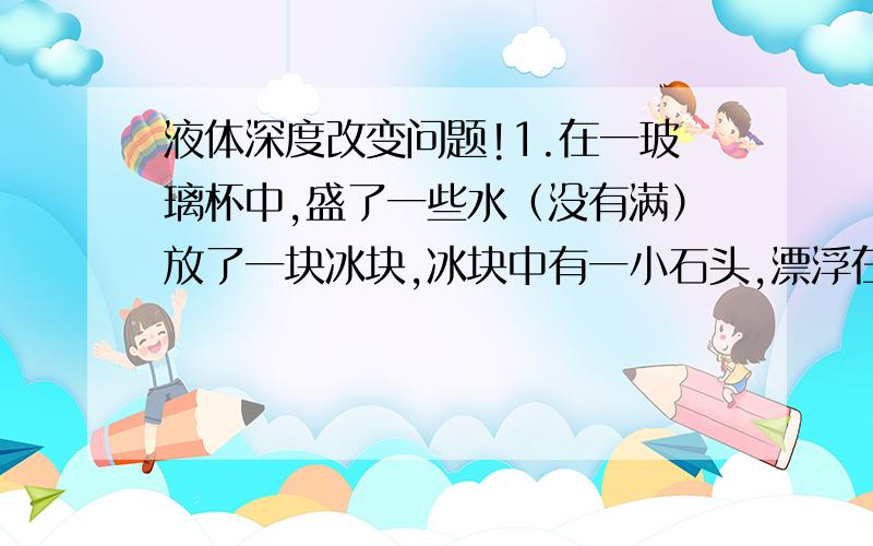 液体深度改变问题!1.在一玻璃杯中,盛了一些水（没有满）放了一块冰块,冰块中有一小石头,漂浮在水面上,当冰融化时,液面怎么改变?2.在一玻璃杯中,盛了一些水（没有满）放了一块冰块,冰块