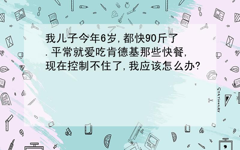 我儿子今年6岁,都快90斤了.平常就爱吃肯德基那些快餐,现在控制不住了,我应该怎么办?