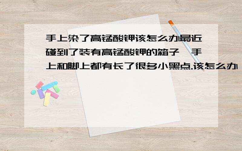 手上染了高锰酸钾该怎么办最近碰到了装有高锰酸钾的箱子,手上和脚上都有长了很多小黑点.该怎么办