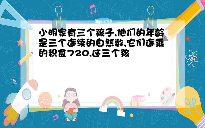 小明家有三个孩子,他们的年龄是三个连续的自然数,它们连乘的积食720,这三个孩