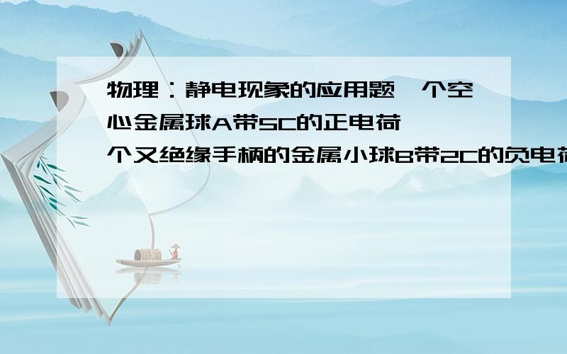 物理：静电现象的应用题一个空心金属球A带5C的正电荷,一个又绝缘手柄的金属小球B带2C的负电荷,将B球放入A球壳内与内壁相接触,静电平衡后,A球、B球的带电量为：Qa=__C Qb=__C ? 最好写出理由