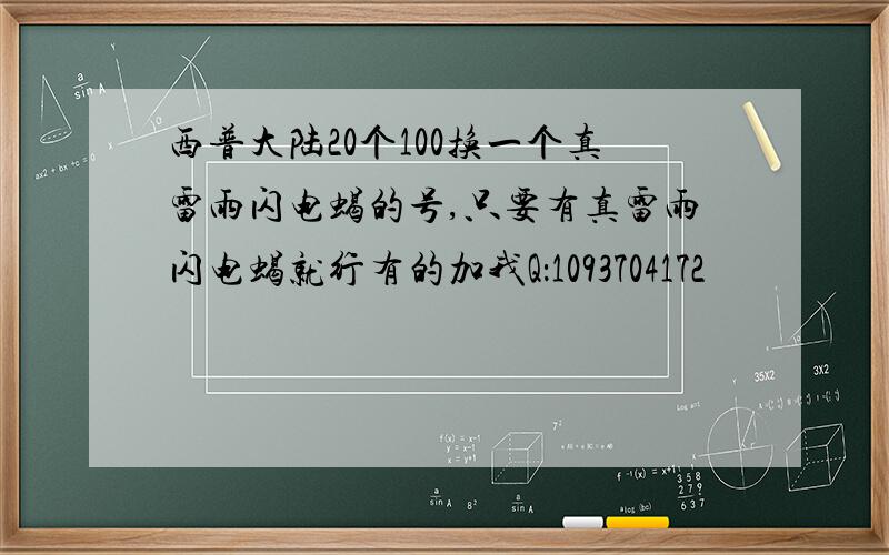 西普大陆20个100换一个真雷雨闪电蝎的号,只要有真雷雨闪电蝎就行有的加我Q：1093704172