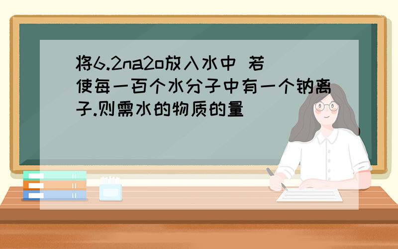 将6.2na2o放入水中 若使每一百个水分子中有一个钠离子.则需水的物质的量