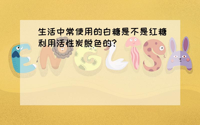 生活中常使用的白糖是不是红糖利用活性炭脱色的?