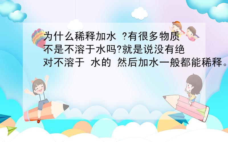 为什么稀释加水 ?有很多物质不是不溶于水吗?就是说没有绝对不溶于 水的 然后加水一般都能稀释。、：》？