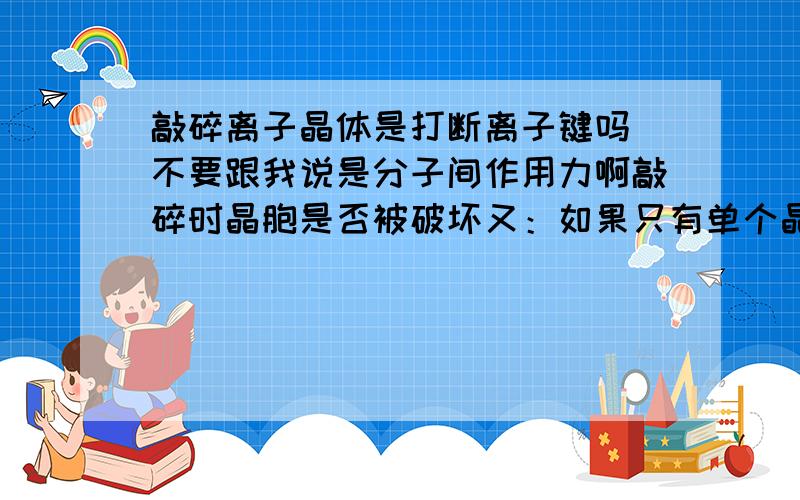 敲碎离子晶体是打断离子键吗 不要跟我说是分子间作用力啊敲碎时晶胞是否被破坏又：如果只有单个晶胞如氯化钠 Na+：Cl-=13：14 岂不是带电