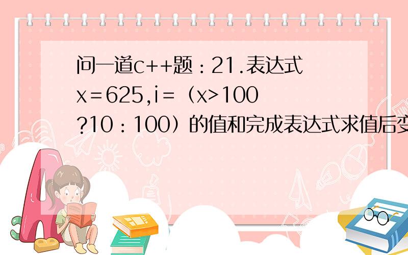 问一道c++题：21.表达式x＝625,i＝（x>100?10：100）的值和完成表达式求值后变量i的值分别是 和 .i＝（x>100?10：100）的值 搞不明白是咋回事.