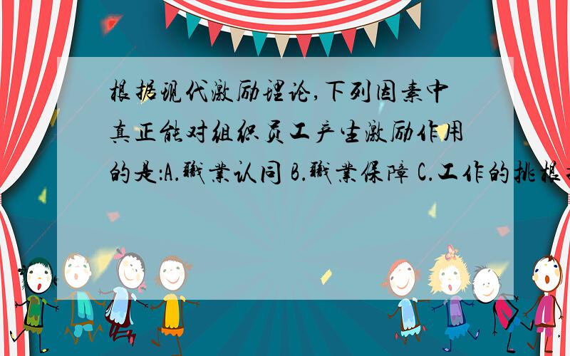 根据现代激励理论,下列因素中真正能对组织员工产生激励作用的是：A．职业认同 B．职业保障 C．工作的挑根据现代激励理论,下列因素中真正能对组织员工产生激励作用的是：A．职业认同 B