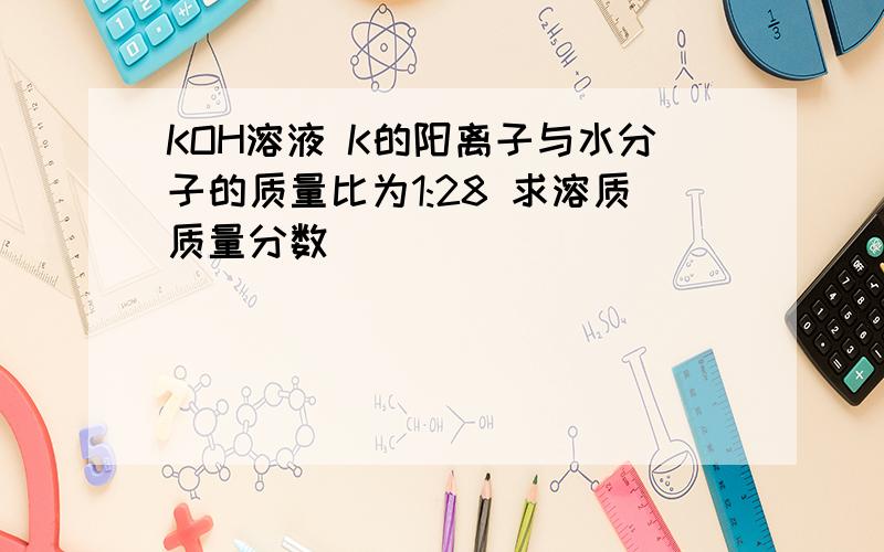 KOH溶液 K的阳离子与水分子的质量比为1:28 求溶质质量分数