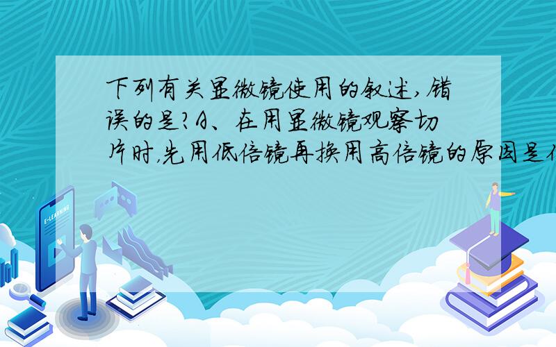 下列有关显微镜使用的叙述,错误的是?A、在用显微镜观察切片时，先用低倍镜再换用高倍镜的原因是低倍镜观察视野大，易找到所要观察的目标.B、在从低倍镜换上高倍镜后，视野将变暗，