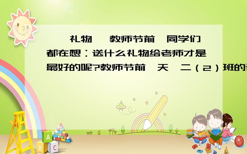 、《礼物》 教师节前,同学们都在想：送什么礼物给老师才是最好的呢?教师节前一天,二（2）班的讲台上,我是个新手,没有分还望大家见谅