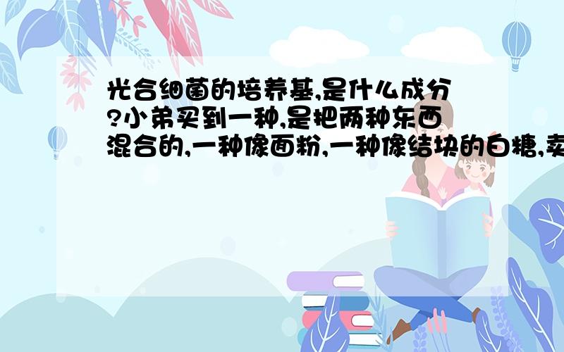 光合细菌的培养基,是什么成分?小弟买到一种,是把两种东西混合的,一种像面粉,一种像结块的白糖,卖家告诉我把这两种均匀混合就是培养基了,估计这东西很有可能直接在化工商店买到,就是