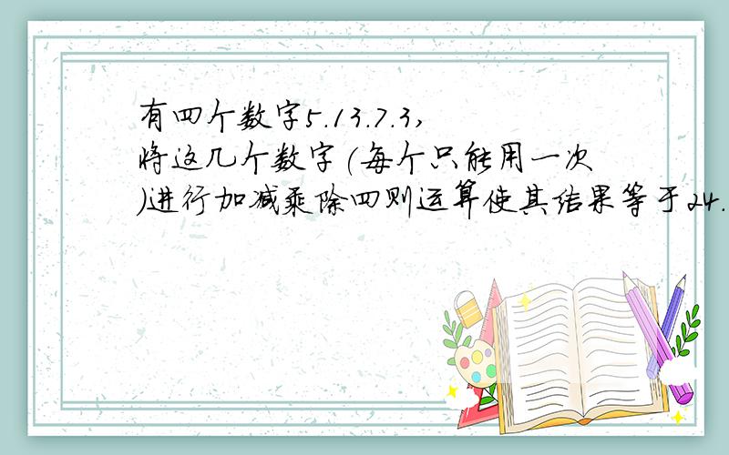 有四个数字5.13.7.3,将这几个数字(每个只能用一次)进行加减乘除四则运算使其结果等于24.请列出算式