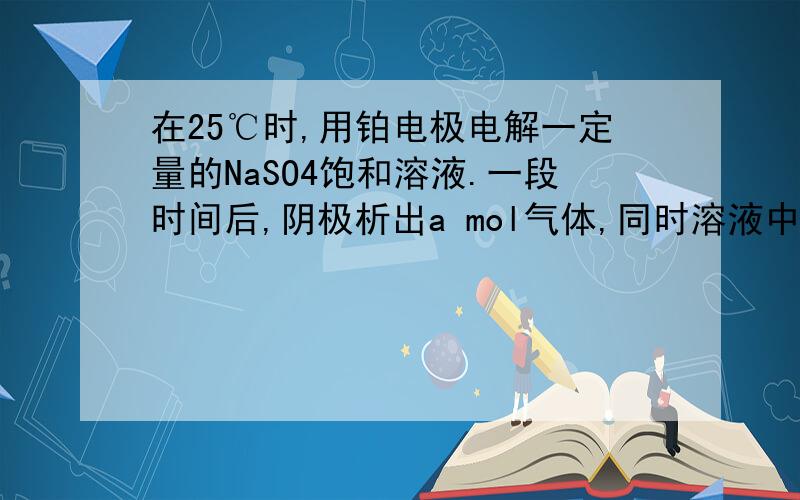 在25℃时,用铂电极电解一定量的NaSO4饱和溶液.一段时间后,阴极析出a mol气体,同时溶液中析出b g NaSO4*10H2O.如果在这一过程中温度不变,则此时NaSO4溶液中溶质的质量分数为