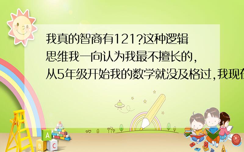 我真的智商有121?这种逻辑思维我一向认为我最不擅长的,从5年级开始我的数学就没及格过,我现在16岁,最低5 6分.我理科我最讨厌数学了.